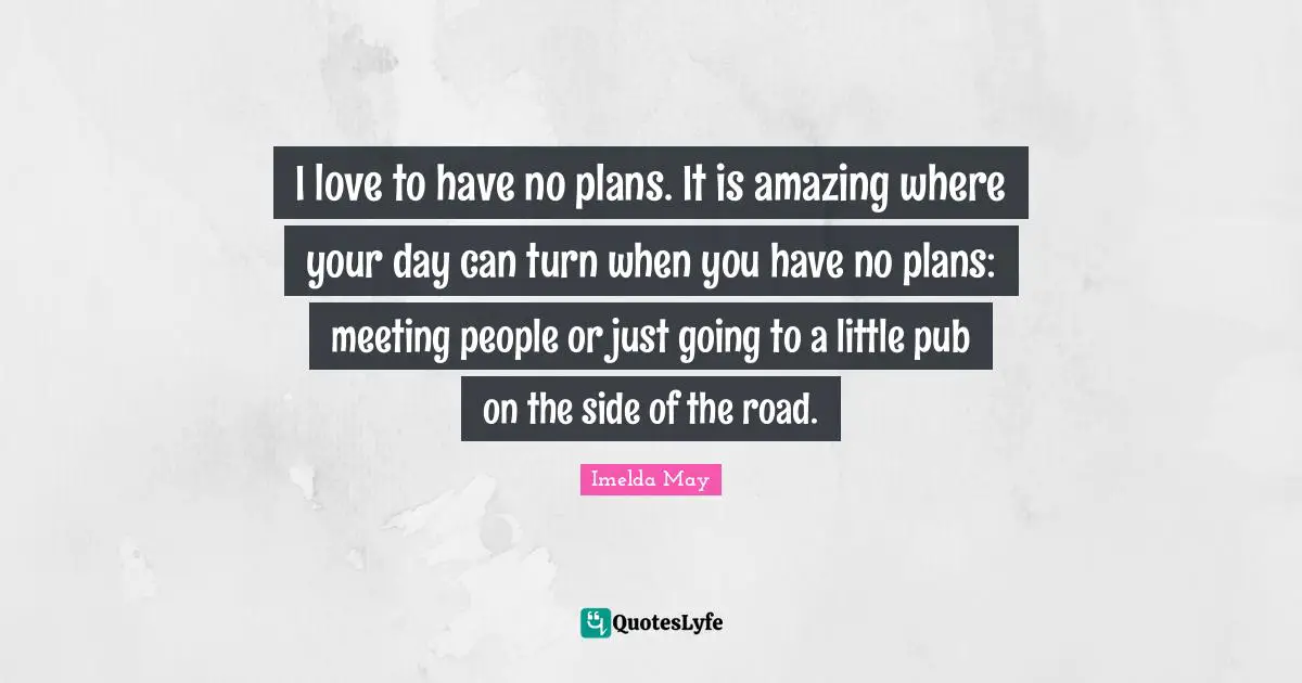 I love to have no plans. It is amazing where your day can turn when you have no plans: meeting people or just going to a little pub on the side of the road.