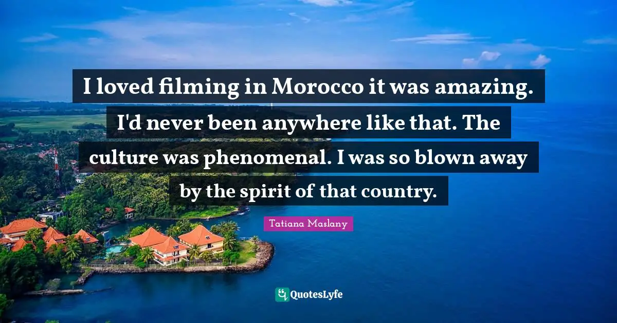 I loved filming in Morocco it was amazing. I'd never been anywhere like that. The culture was phenomenal. I was so blown away by the spirit of that country.