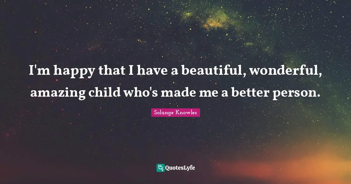 I'm happy that I have a beautiful, wonderful, amazing child who's made me a better person.