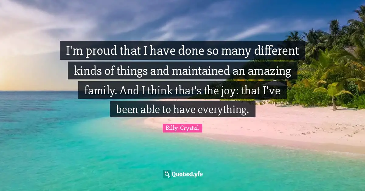 Billy Crystal Quotes: "I'm proud that I have done so many different kinds of things and maintained an amazing family. And I think that's the joy: that I've been able to have everything."