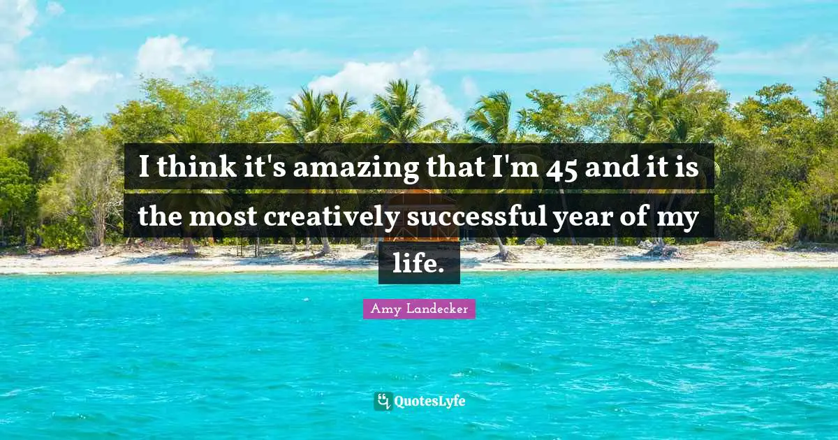 I think it's amazing that I'm 45 and it is the most creatively successful year of my life.