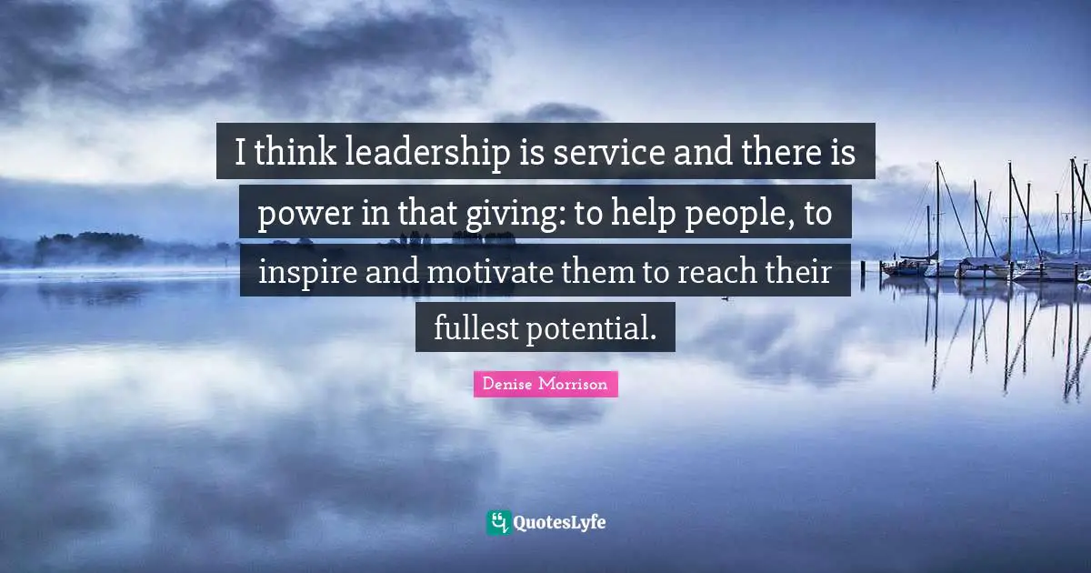 I think leadership is service and there is power in that giving: to help people, to inspire and motivate them to reach their fullest potential.