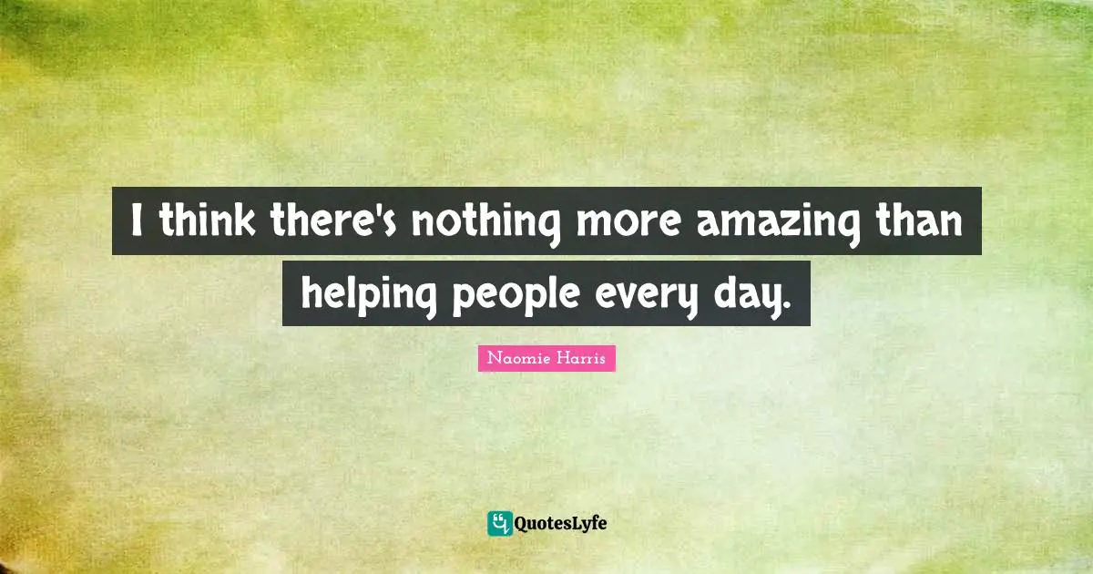 I think there's nothing more amazing than helping people every day.