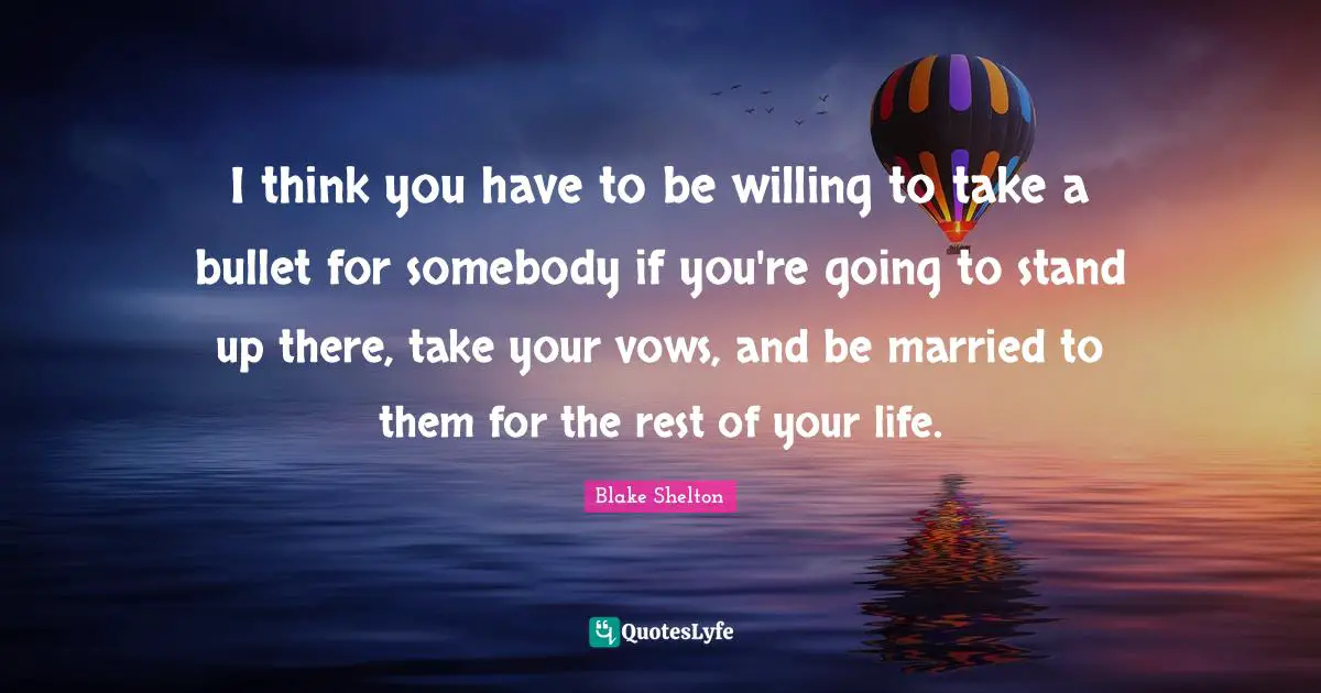 Blake Shelton Quotes: "I think you have to be willing to take a bullet for somebody if you're going to stand up there, take your vows, and be married to them for the rest of your life."