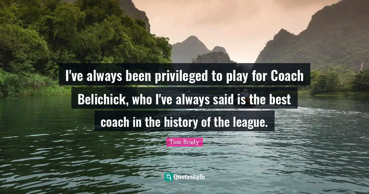 Tom Brady Quotes: I've always been privileged to play for Coach Belichick, who I've always said is the best coach in the history of the league.
