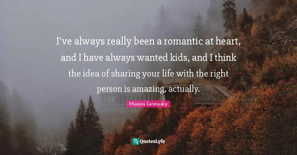 I've always really been a romantic at heart, and I have always wanted kids, and I think the idea of sharing your life with the right person is amazing, actually.