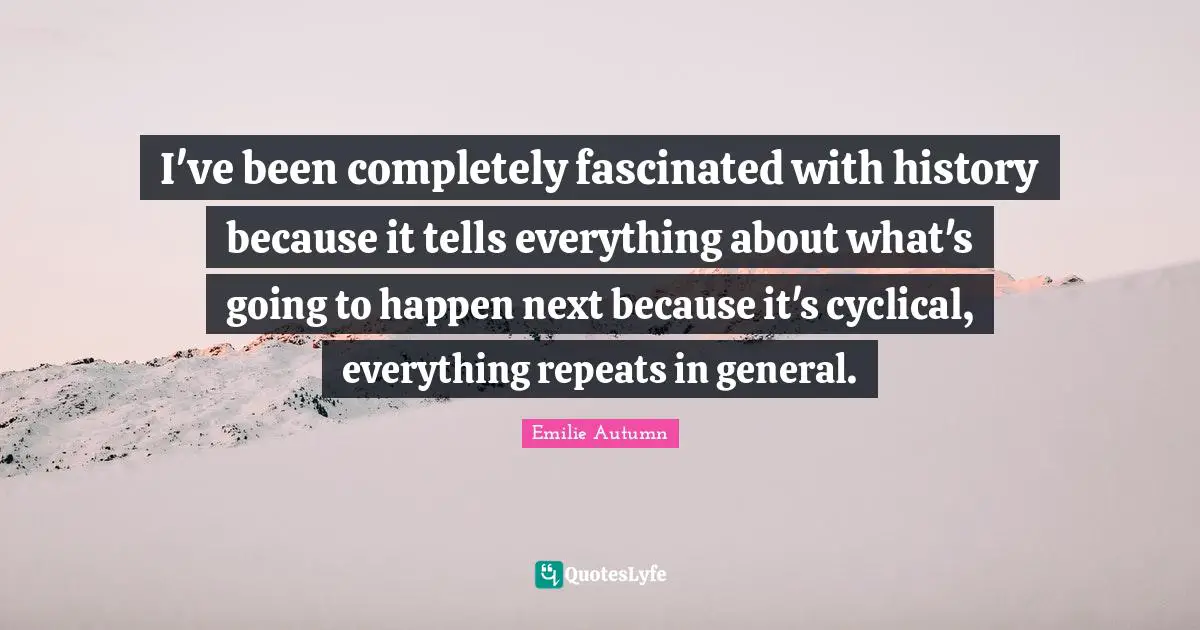 I've been completely fascinated with history because it tells everything about what's going to happen next because it's cyclical, everything repeats in general.
