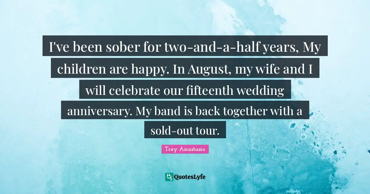 I've been sober for two-and-a-half years, My children are happy. In August, my wife and I will celebrate our fifteenth wedding anniversary. My band is back together with a sold-out tour.