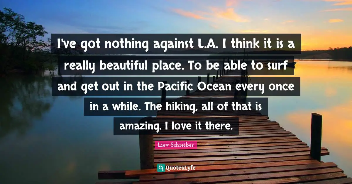 I've got nothing against L.A. I think it is a really beautiful place. To be able to surf and get out in the Pacific Ocean every once in a while. The hiking, all of that is amazing. I love it there.