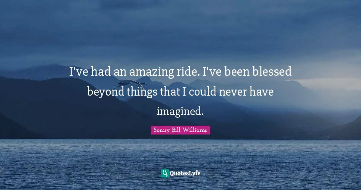 I've had an amazing ride. I've been blessed beyond things that I could never have imagined.