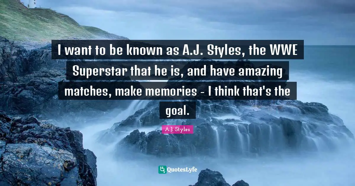 I want to be known as A.J. Styles, the WWE Superstar that he is, and have amazing matches, make memories - I think that's the goal.
