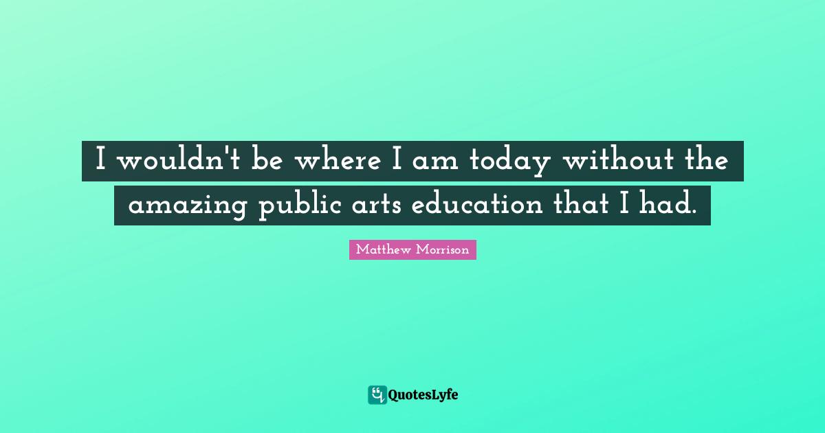 Matthew Morrison Quotes: "I wouldn't be where I am today without the amazing public arts education that I had."