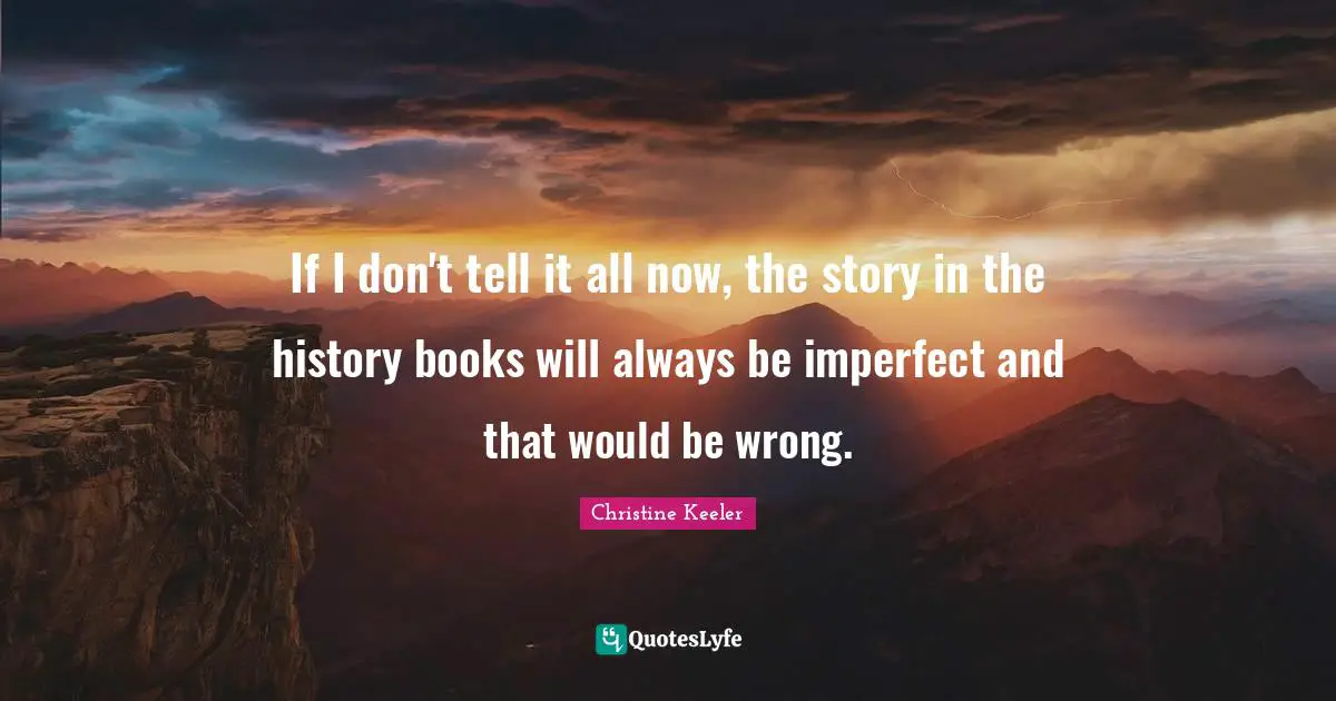 If I don't tell it all now, the story in the history books will always be imperfect and that would be wrong.