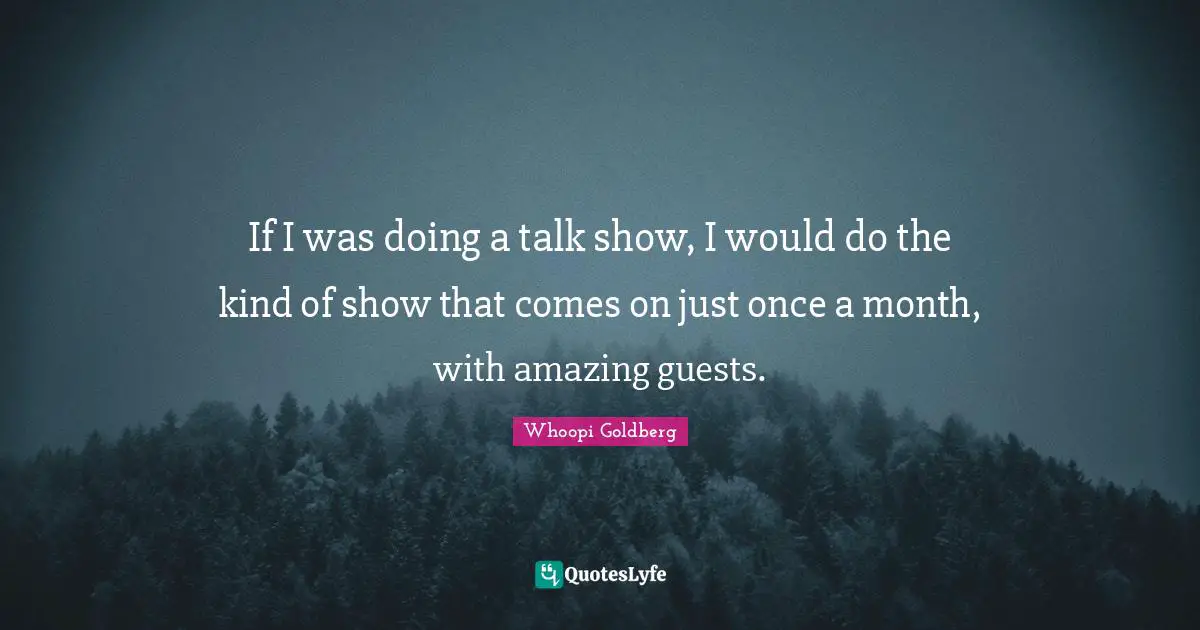 If I was doing a talk show, I would do the kind of show that comes on just once a month, with amazing guests.