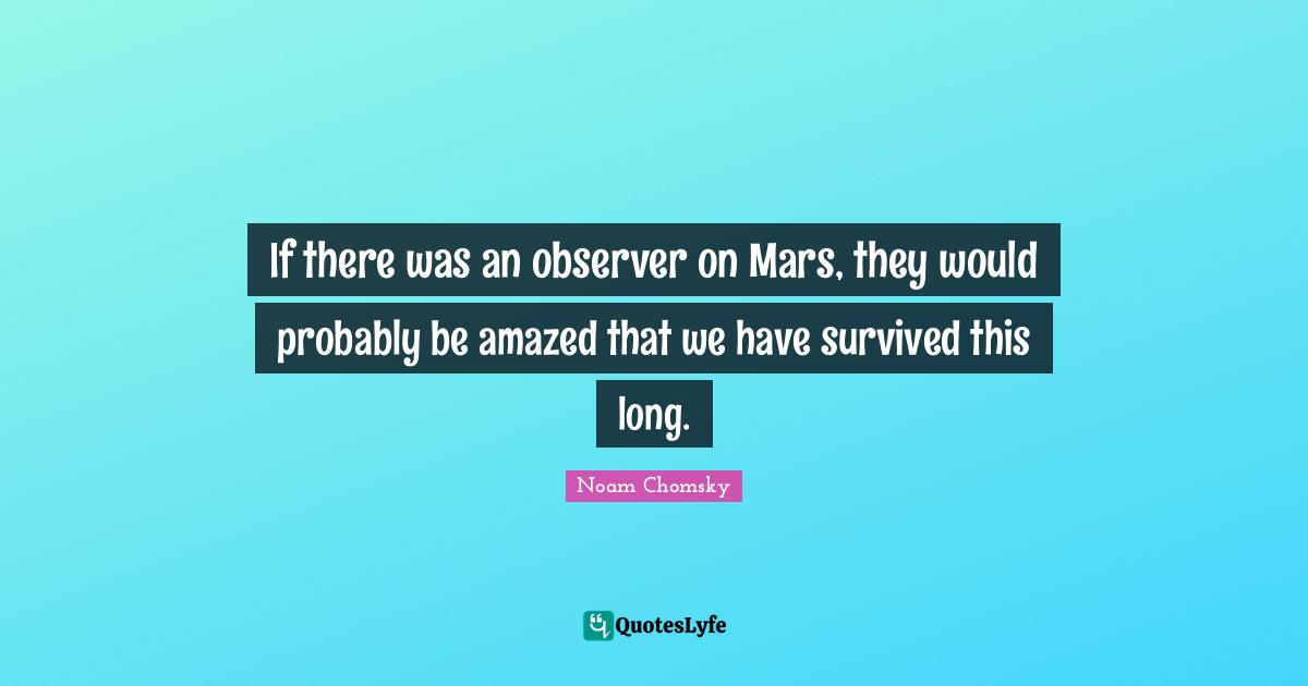 If there was an observer on Mars, they would probably be amazed that we have survived this long.