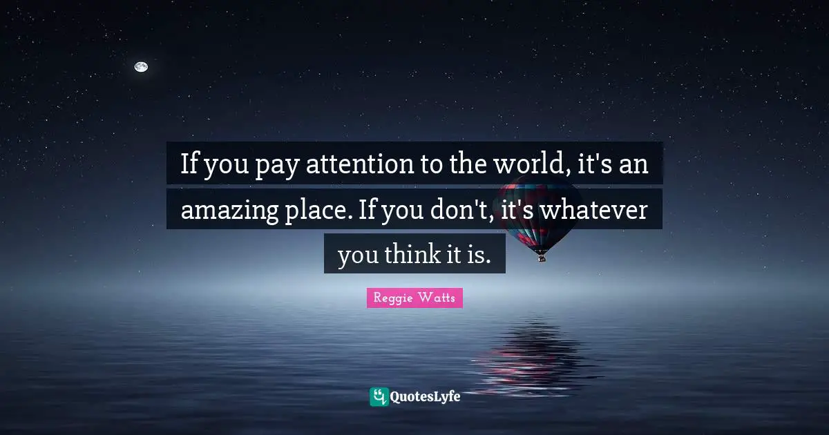 If you pay attention to the world, it's an amazing place. If you don't, it's whatever you think it is.