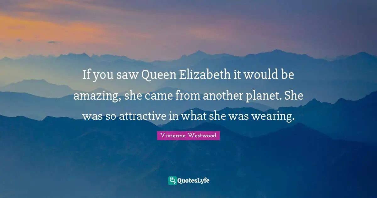 If you saw Queen Elizabeth it would be amazing, she came from another planet. She was so attractive in what she was wearing.