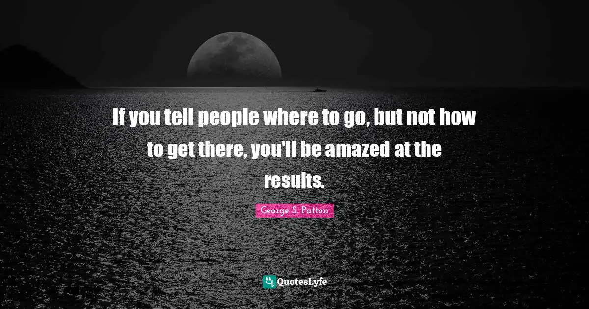 Results Quotes: "If you tell people where to go, but not how to get there, you'll be amazed at the results."