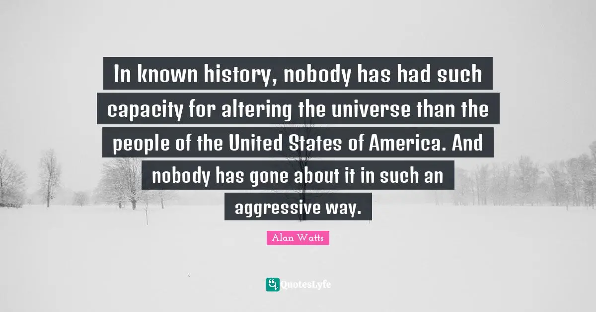 In known history, nobody has had such capacity for altering the universe than the people of the United States of America. And nobody has gone about it in such an aggressive way.