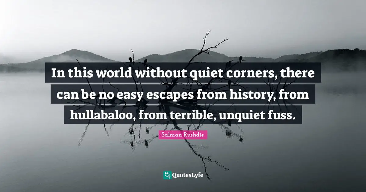 In this world without quiet corners, there can be no easy escapes from history, from hullabaloo, from terrible, unquiet fuss.