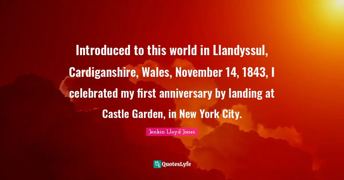 Introduced to this world in Llandyssul, Cardiganshire, Wales, November 14, 1843, I celebrated my first anniversary by landing at Castle Garden, in New York City.