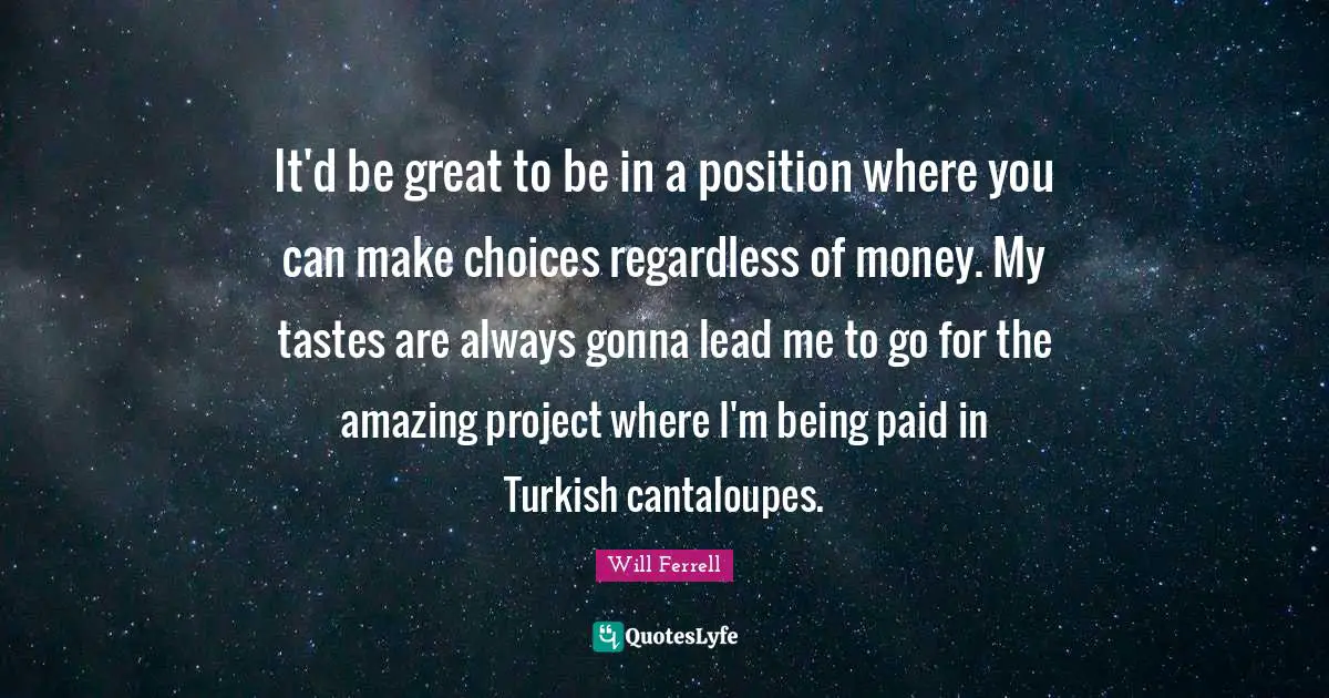 It'd be great to be in a position where you can make choices regardless of money. My tastes are always gonna lead me to go for the amazing project where I'm being paid in Turkish cantaloupes.