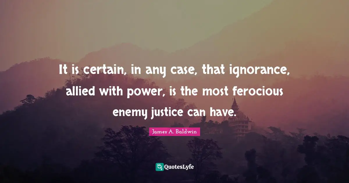James A. Baldwin Quotes: "It is certain, in any case, that ignorance, allied with power, is the most ferocious enemy justice can have."