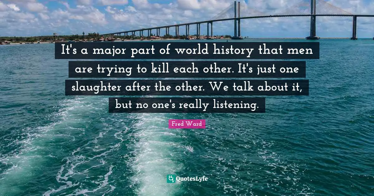 It's a major part of world history that men are trying to kill each other. It's just one slaughter after the other. We talk about it, but no one's really listening.