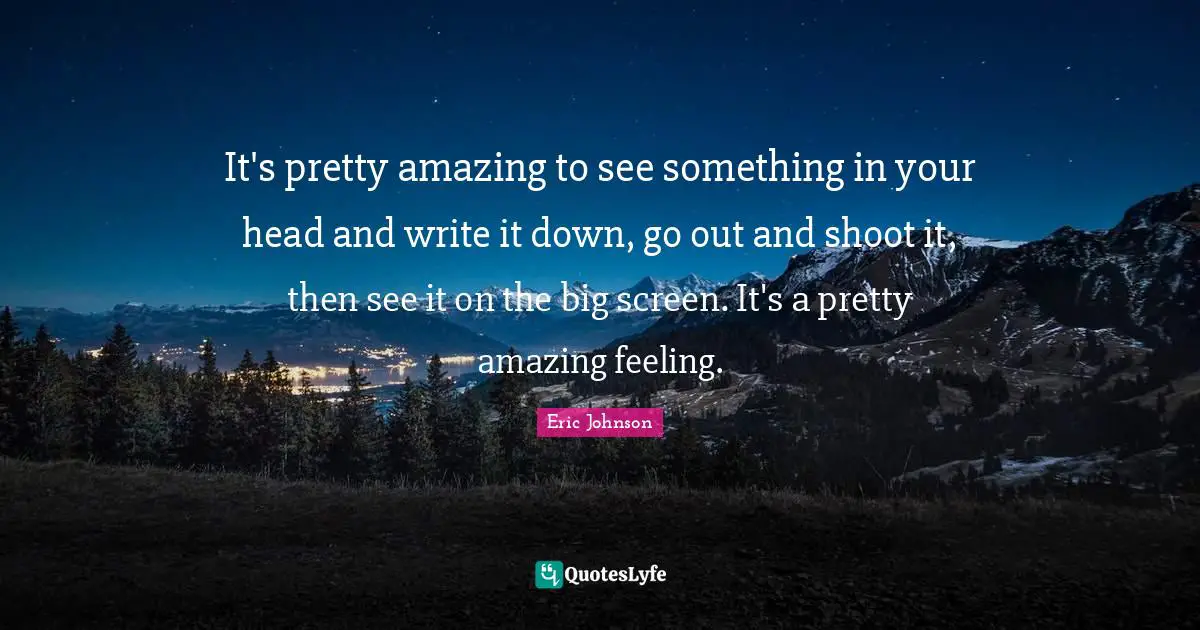 It's pretty amazing to see something in your head and write it down, go out and shoot it, then see it on the big screen. It's a pretty amazing feeling.