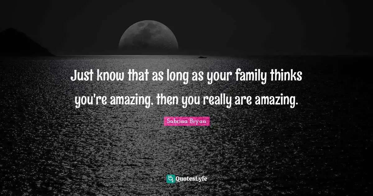 Just know that as long as your family thinks you're amazing, then you really are amazing.
