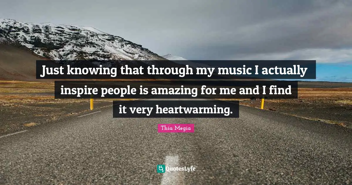 Just knowing that through my music I actually inspire people is amazing for me and I find it very heartwarming.