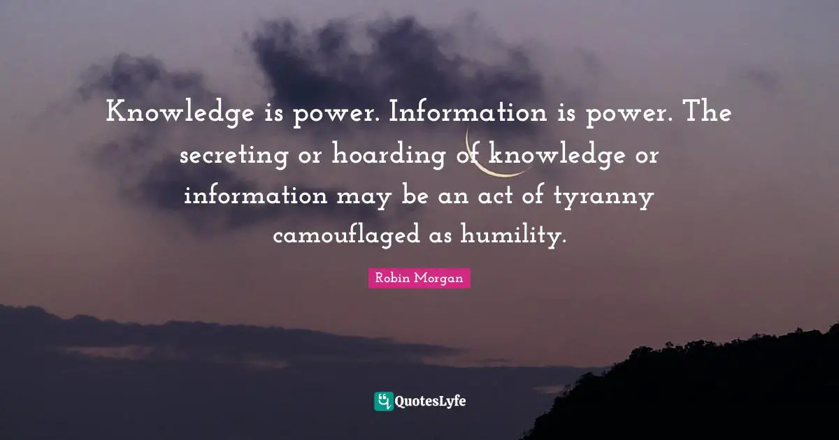 J.P. Morgan Quotes: "Knowledge is power. Information is power. The secreting or hoarding of knowledge or information may be an act of tyranny camouflaged as humility."