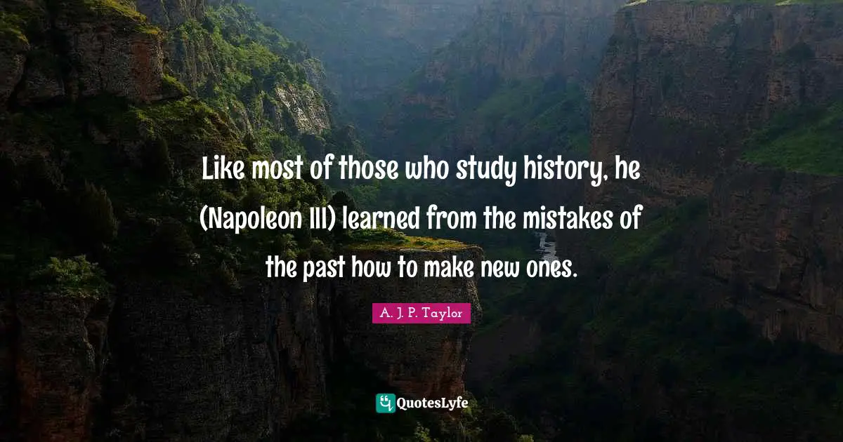 Like most of those who study history, he (Napoleon III) learned from the mistakes of the past how to make new ones.