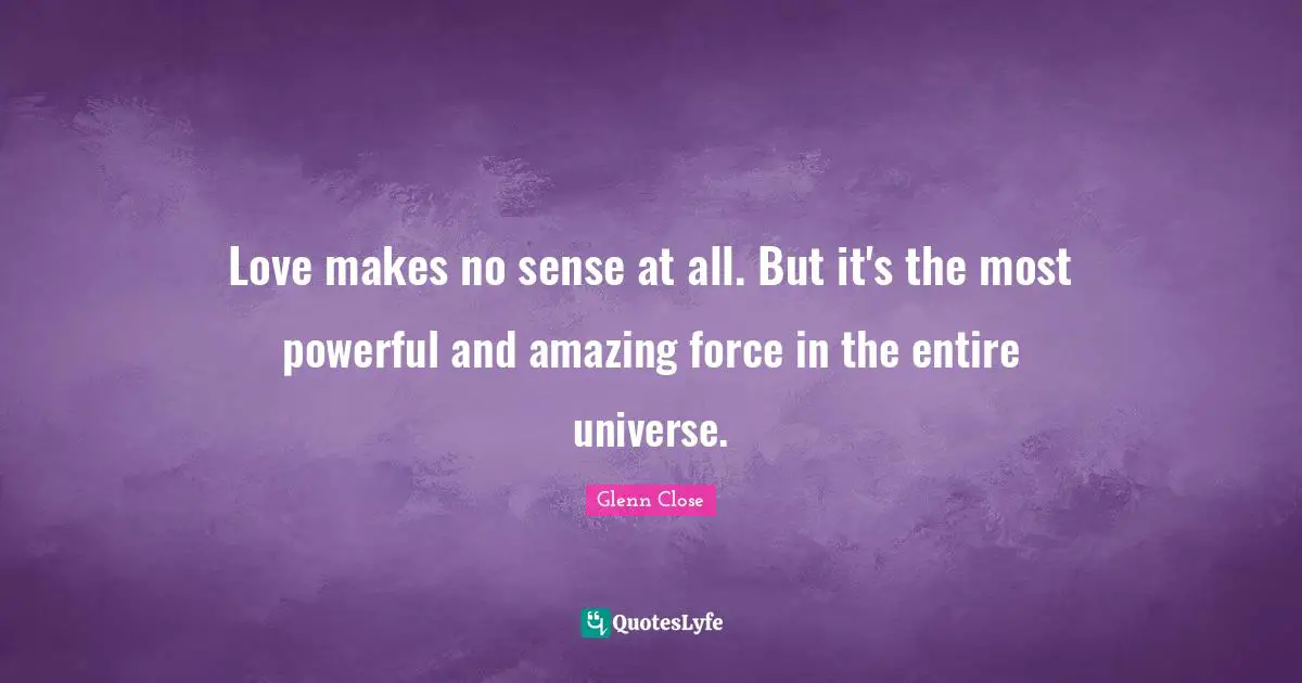 Love makes no sense at all. But it's the most powerful and amazing force in the entire universe.
