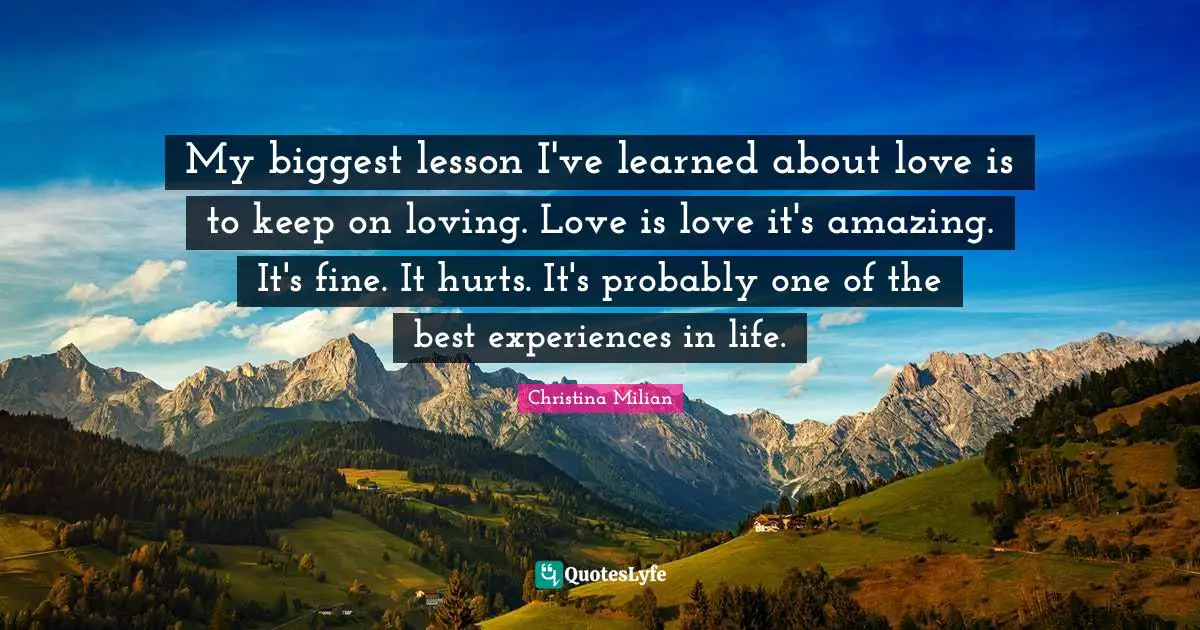 My biggest lesson I've learned about love is to keep on loving. Love is love it's amazing. It's fine. It hurts. It's probably one of the best experiences in life.