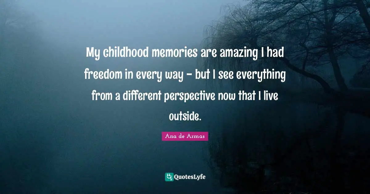 My childhood memories are amazing I had freedom in every way - but I see everything from a different perspective now that I live outside.