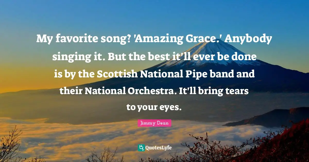 My favorite song? 'Amazing Grace.' Anybody singing it. But the best it'll ever be done is by the Scottish National Pipe band and their National Orchestra. It'll bring tears to your eyes.
