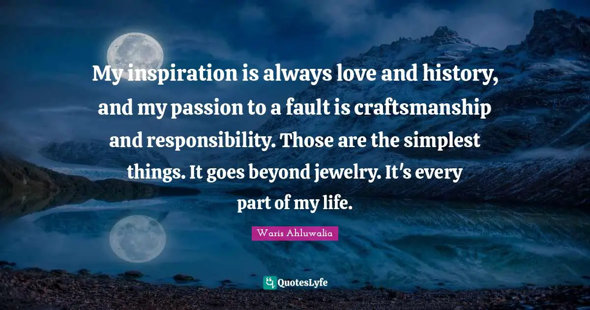 My inspiration is always love and history, and my passion to a fault is craftsmanship and responsibility. Those are the simplest things. It goes beyond jewelry. It's every part of my life.
