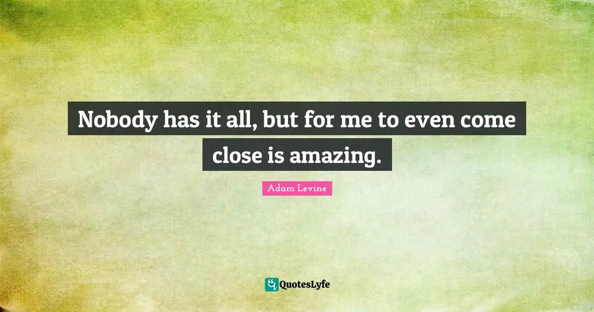 Nobody has it all, but for me to even come close is amazing.