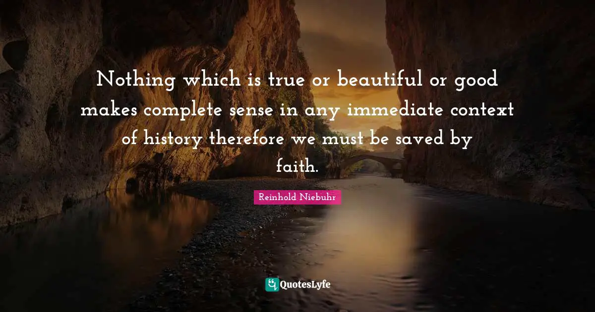 Nothing which is true or beautiful or good makes complete sense in any immediate context of history therefore we must be saved by faith.
