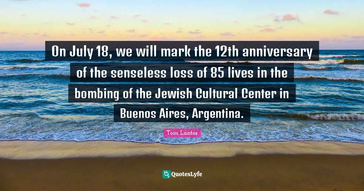 Tom Lantos Quotes: "On July 18, we will mark the 12th anniversary of the senseless loss of 85 lives in the bombing of the Jewish Cultural Center in Buenos Aires, Argentina."