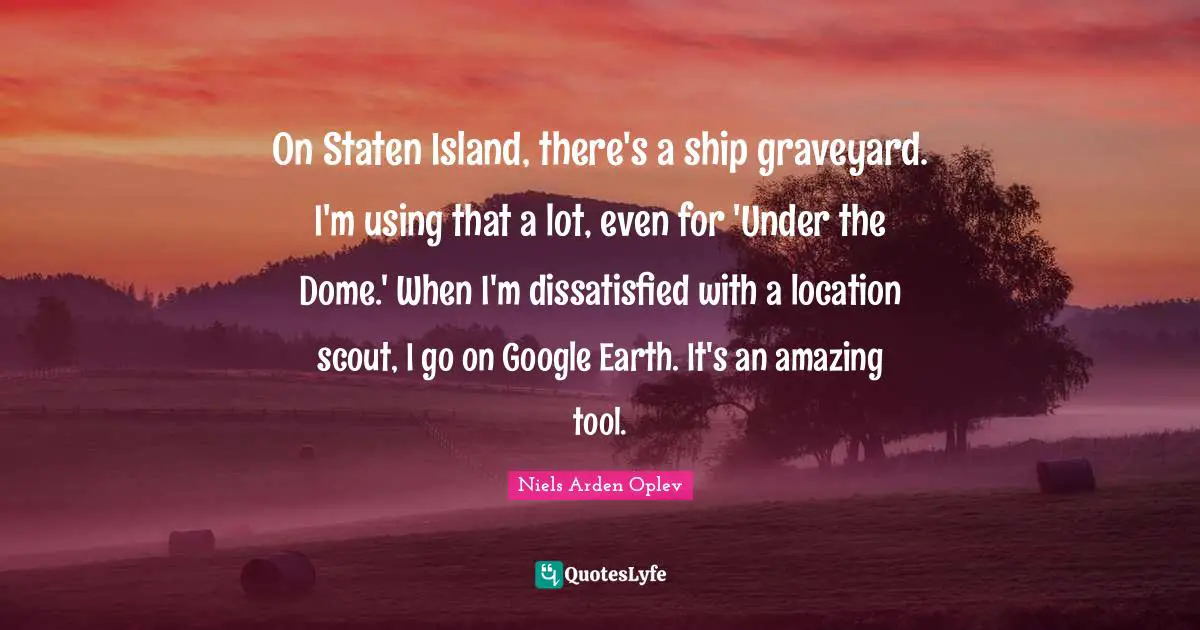Niels Arden Oplev Quotes: "On Staten Island, there's a ship graveyard. I'm using that a lot, even for 'Under the Dome.' When I'm dissatisfied with a location scout, I go on Google Earth. It's an amazing tool."