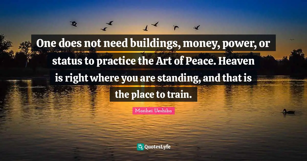 Morihei Ueshiba Quotes: "One does not need buildings, money, power, or status to practice the Art of Peace. Heaven is right where you are standing, and that is the place to train."