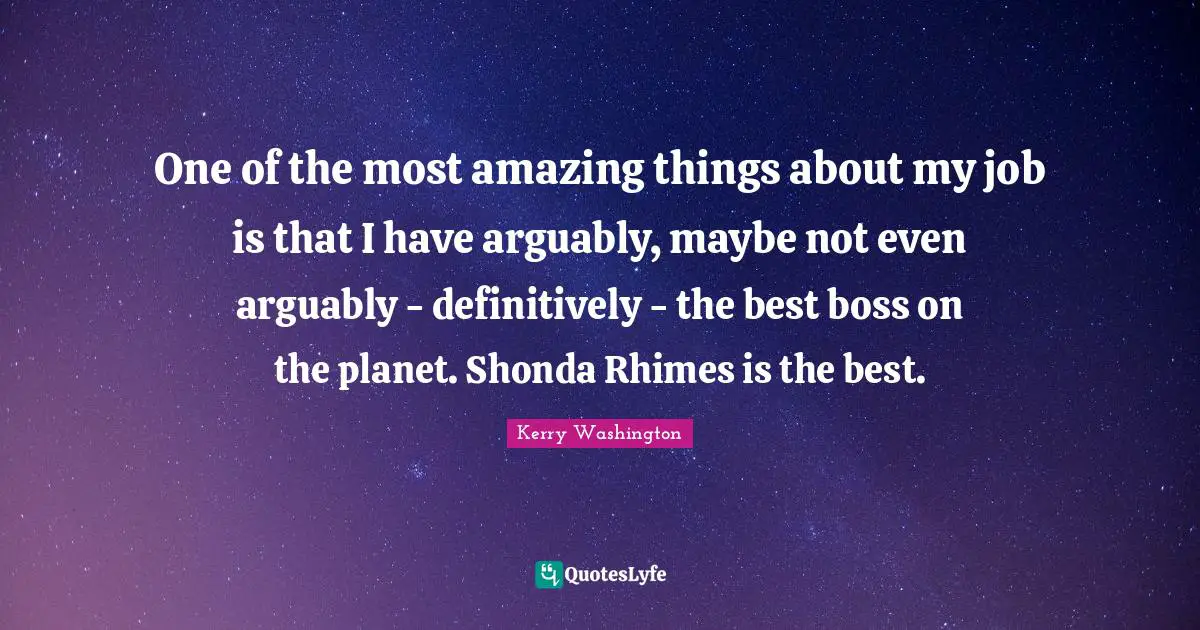 One of the most amazing things about my job is that I have arguably, maybe not even arguably - definitively - the best boss on the planet. Shonda Rhimes is the best.
