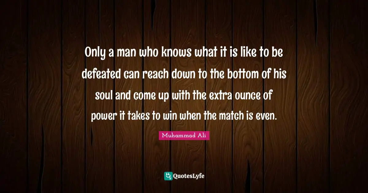 Only a man who knows what it is like to be defeated can reach down to the bottom of his soul and come up with the extra ounce of power it takes to win when the match is even.