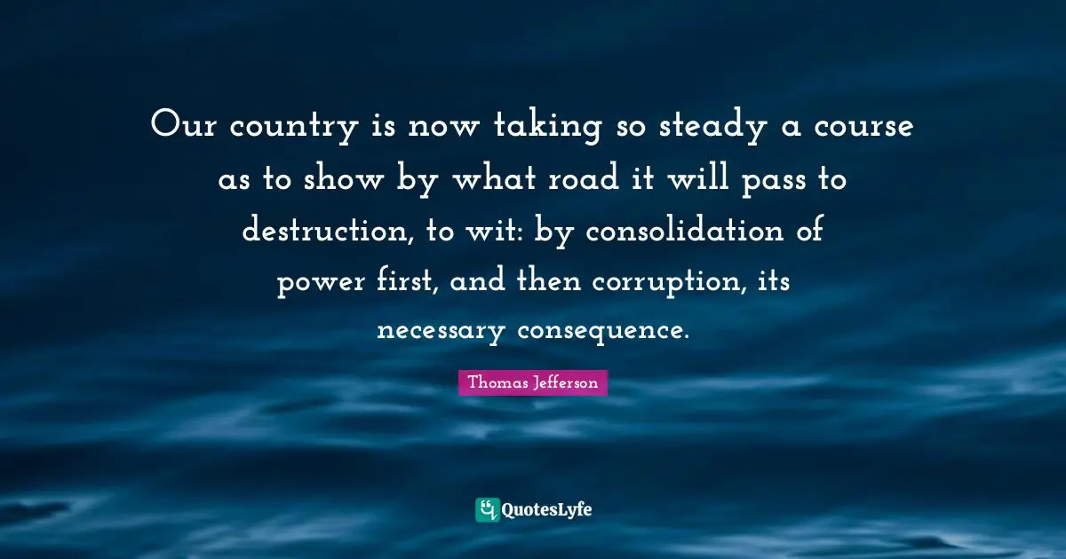 Thomas Jefferson Quotes: "Our country is now taking so steady a course as to show by what road it will pass to destruction, to wit: by consolidation of power first, and then corruption, its necessary consequence."