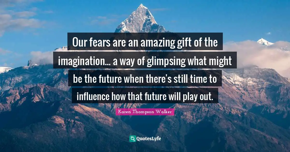 Our fears are an amazing gift of the imagination... a way of glimpsing what might be the future when there's still time to influence how that future will play out.