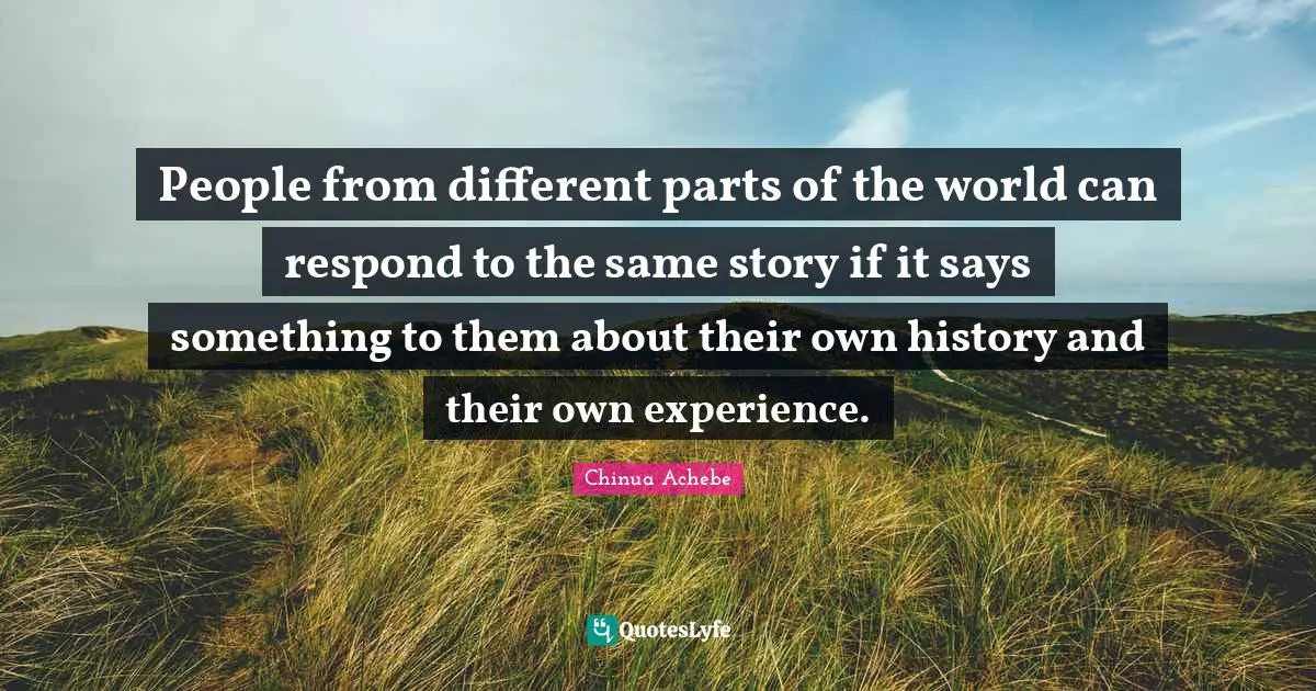 People from different parts of the world can respond to the same story if it says something to them about their own history and their own experience.