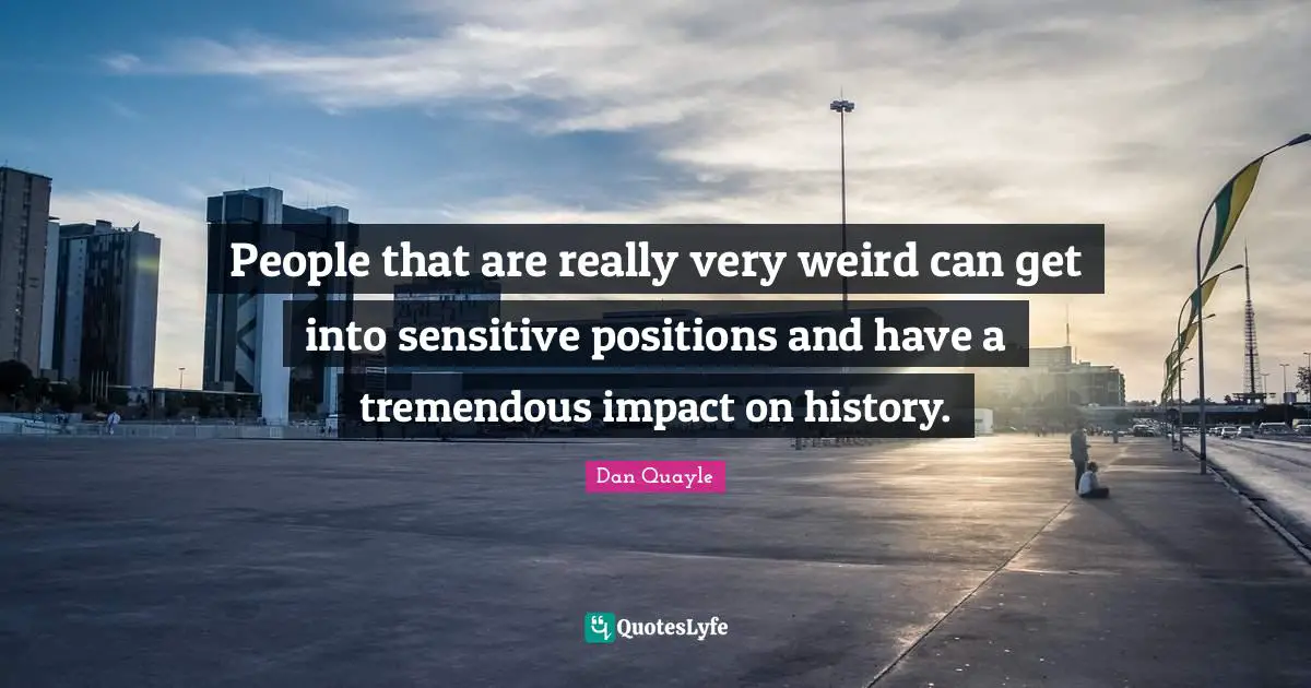 People that are really very weird can get into sensitive positions and have a tremendous impact on history.