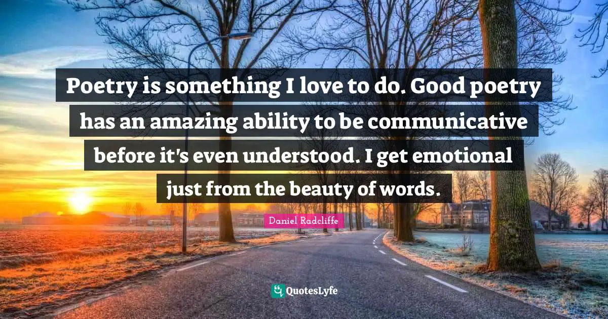 Poetry is something I love to do. Good poetry has an amazing ability to be communicative before it's even understood. I get emotional just from the beauty of words.